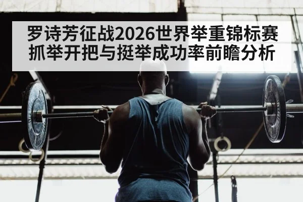 罗诗芳征战2026世界举重锦标赛 抓举开把与挺举成功率前瞻分析